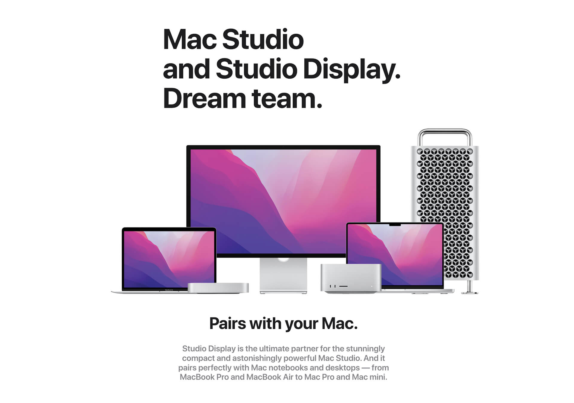 Mac Studio and Studio Display. Dream team. Various Apple computers with Studio Display in background. Pairs with your Mac. Studio Display is the ultimate partner for the stunningly compact and astonishingly powerful Mac Studio. And it pairs perfectly with Mac notebooks an desktops -- from MacBook Pro and MacBook air to Mac Pro and Mac mini.